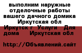 выполним наружные отделочные работы вашего дачного домика - Иркутская обл., Иркутск г. Услуги » Для дома   . Иркутская обл.